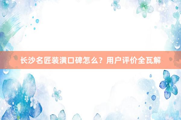 长沙名匠装潢口碑怎么？用户评价全瓦解